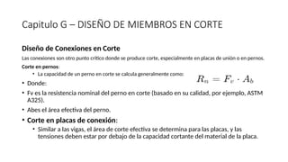 Capitulo G – DISEÑO DE MIEMBROS EN CORTE
Diseño de Conexiones en Corte
Las conexiones son otro punto crítico donde se produce corte, especialmente en placas de unión o en pernos.
Corte en pernos:
• La capacidad de un perno en corte se calcula generalmente como:
• Donde:
• Fv es la resistencia nominal del perno en corte (basado en su calidad, por ejemplo, ASTM
A325).
• Abes el área efectiva del perno.
• Corte en placas de conexión:
• Similar a las vigas, el área de corte efectiva se determina para las placas, y las
tensiones deben estar por debajo de la capacidad cortante del material de la placa.
 