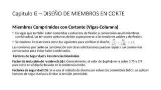 Capitulo G – DISEÑO DE MIEMBROS EN CORTE
Miembros Comprimidos con Cortante (Vigas-Columna)
• En vigas que también están sometidas a esfuerzos de flexión o compresión axial (miembros
combinados), las tensiones cortantes deben superponerse a las tensiones axiales y de flexión.
• Se emplean interacciones como las siguientes para verificar el diseño:
Las tensiones por corte en combinación con otras solicitaciones pueden requerir un diseño más
conservador para evitar fallos combinados.
Factores de Seguridad y Resistencias Nominales
Factor de reducción de resistencia (ϕ): Generalmente, el valor de ϕphiϕ varía entre 0.75 y 0.9
para corte en el diseño basado en la resistencia límite.
Factores de seguridad (Ω): Si se usa el método de diseño por esfuerzos permisibles (ASD), se aplican
factores de seguridad para limitar la tensión permisible.
 