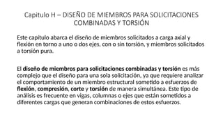 Capitulo H – DISEÑO DE MIEMBROS PARA SOLICITACIONES
COMBINADAS Y TORSIÓN
Este capítulo abarca el diseño de miembros solicitados a carga axial y
flexión en torno a uno o dos ejes, con o sin torsión, y miembros solicitados
a torsión pura.
El diseño de miembros para solicitaciones combinadas y torsión es más
complejo que el diseño para una sola solicitación, ya que requiere analizar
el comportamiento de un miembro estructural sometido a esfuerzos de
flexión, compresión, corte y torsión de manera simultánea. Este tipo de
análisis es frecuente en vigas, columnas o ejes que están sometidos a
diferentes cargas que generan combinaciones de estos esfuerzos.
 