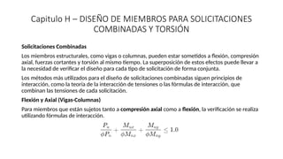 Capitulo H – DISEÑO DE MIEMBROS PARA SOLICITACIONES
COMBINADAS Y TORSIÓN
Solicitaciones Combinadas
Los miembros estructurales, como vigas o columnas, pueden estar sometidos a flexión, compresión
axial, fuerzas cortantes y torsión al mismo tiempo. La superposición de estos efectos puede llevar a
la necesidad de verificar el diseño para cada tipo de solicitación de forma conjunta.
Los métodos más utilizados para el diseño de solicitaciones combinadas siguen principios de
interacción, como la teoría de la interacción de tensiones o las fórmulas de interacción, que
combinan las tensiones de cada solicitación.
Flexión y Axial (Vigas-Columnas)
Para miembros que están sujetos tanto a compresión axial como a flexión, la verificación se realiza
utilizando fórmulas de interacción.
 