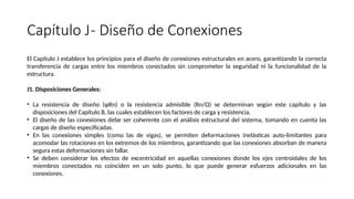 Capítulo J- Diseño de Conexiones
El Capítulo J establece los principios para el diseño de conexiones estructurales en acero, garantizando la correcta
transferencia de cargas entre los miembros conectados sin comprometer la seguridad ni la funcionalidad de la
estructura.
J1. Disposiciones Generales:
• La resistencia de diseño (φRn) o la resistencia admisible (Rn/Ω) se determinan según este capítulo y las
disposiciones del Capítulo B, las cuales establecen los factores de carga y resistencia.
• El diseño de las conexiones debe ser coherente con el análisis estructural del sistema, tomando en cuenta las
cargas de diseño especificadas.
• En las conexiones simples (como las de vigas), se permiten deformaciones inelásticas auto-limitantes para
acomodar las rotaciones en los extremos de los miembros, garantizando que las conexiones absorban de manera
segura estas deformaciones sin fallar.
• Se deben considerar los efectos de excentricidad en aquellas conexiones donde los ejes centroidales de los
miembros conectados no coinciden en un solo punto, lo que puede generar esfuerzos adicionales en las
conexiones.
 