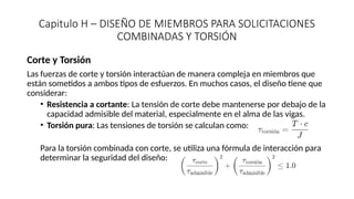 Capitulo H – DISEÑO DE MIEMBROS PARA SOLICITACIONES
COMBINADAS Y TORSIÓN
Corte y Torsión
Las fuerzas de corte y torsión interactúan de manera compleja en miembros que
están sometidos a ambos tipos de esfuerzos. En muchos casos, el diseño tiene que
considerar:
• Resistencia a cortante: La tensión de corte debe mantenerse por debajo de la
capacidad admisible del material, especialmente en el alma de las vigas.
• Torsión pura: Las tensiones de torsión se calculan como:
Para la torsión combinada con corte, se utiliza una fórmula de interacción para
determinar la seguridad del diseño:
 