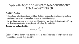 Capitulo H – DISEÑO DE MIEMBROS PARA SOLICITACIONES
COMBINADAS Y TORSIÓN
Flexión y Torsión
• Cuando un miembro está sometido a flexión y torsión, las tensiones normales y
cortantes que se generan deben evaluarse conjuntamente.
• La tensión resultante se obtiene combinando las tensiones de flexión y torsión, y
se debe comparar con la resistencia admisible del material.
Tensión normal por flexión:
Donde MMM es el momento flector, ccc es la distancia desde el centroide y III es el
momento de inercia de la sección.
 