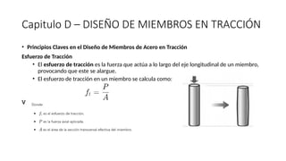Capitulo D – DISEÑO DE MIEMBROS EN TRACCIÓN
• Principios Claves en el Diseño de Miembros de Acero en Tracción
Esfuerzo de Tracción
• El esfuerzo de tracción es la fuerza que actúa a lo largo del eje longitudinal de un miembro,
provocando que este se alargue.
• El esfuerzo de tracción en un miembro se calcula como:
v
 