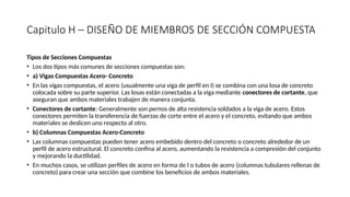 Capitulo H – DISEÑO DE MIEMBROS DE SECCIÓN COMPUESTA
Tipos de Secciones Compuestas
• Los dos tipos más comunes de secciones compuestas son:
• a) Vigas Compuestas Acero- Concreto
• En las vigas compuestas, el acero (usualmente una viga de perfil en I) se combina con una losa de concreto
colocada sobre su parte superior. Las losas están conectadas a la viga mediante conectores de cortante, que
aseguran que ambos materiales trabajen de manera conjunta.
• Conectores de cortante: Generalmente son pernos de alta resistencia soldados a la viga de acero. Estos
conectores permiten la transferencia de fuerzas de corte entre el acero y el concreto, evitando que ambos
materiales se deslicen uno respecto al otro.
• b) Columnas Compuestas Acero-Concreto
• Las columnas compuestas pueden tener acero embebido dentro del concreto o concreto alrededor de un
perfil de acero estructural. El concreto confina al acero, aumentando la resistencia a compresión del conjunto
y mejorando la ductilidad.
• En muchos casos, se utilizan perfiles de acero en forma de I o tubos de acero (columnas tubulares rellenas de
concreto) para crear una sección que combine los beneficios de ambos materiales.
 