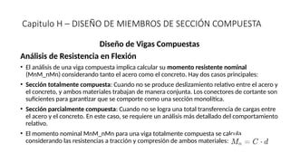 Capitulo H – DISEÑO DE MIEMBROS DE SECCIÓN COMPUESTA
Diseño de Vigas Compuestas
Análisis de Resistencia en Flexión
• El análisis de una viga compuesta implica calcular su momento resistente nominal
(MnM_nMn​
) considerando tanto el acero como el concreto. Hay dos casos principales:
• Sección totalmente compuesta: Cuando no se produce deslizamiento relativo entre el acero y
el concreto, y ambos materiales trabajan de manera conjunta. Los conectores de cortante son
suficientes para garantizar que se comporte como una sección monolítica.
• Sección parcialmente compuesta: Cuando no se logra una total transferencia de cargas entre
el acero y el concreto. En este caso, se requiere un análisis más detallado del comportamiento
relativo.
• El momento nominal MnM_nMn​para una viga totalmente compuesta se calcula
considerando las resistencias a tracción y compresión de ambos materiales:
 
