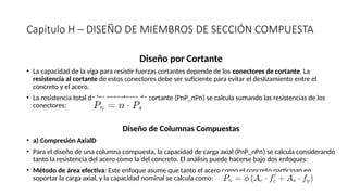 Capitulo H – DISEÑO DE MIEMBROS DE SECCIÓN COMPUESTA
Diseño por Cortante
• La capacidad de la viga para resistir fuerzas cortantes depende de los conectores de cortante. La
resistencia al cortante de estos conectores debe ser suficiente para evitar el deslizamiento entre el
concreto y el acero.
• La resistencia total de los conectores de cortante (PnP_nPn​
) se calcula sumando las resistencias de los
conectores:
Diseño de Columnas Compuestas
• a) Compresión AxialD
• Para el diseño de una columna compuesta, la capacidad de carga axial (PnP_nPn​
) se calcula considerando
tanto la resistencia del acero como la del concreto. El análisis puede hacerse bajo dos enfoques:
• Método de área efectiva: Este enfoque asume que tanto el acero como el concreto participan en
soportar la carga axial, y la capacidad nominal se calcula como:
 