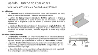 Capítulo J- Diseño de Conexiones
J2. Soldaduras:
• Las soldaduras son un método continuo de unión entre miembros de acero,
donde las fuerzas se transfieren a través de la superficie soldada.
• Se utilizan dos tipos principales: soldaduras de filete (aplicadas en ángulo) y
soldaduras de ranura (en el plano de unión de los miembros). La elección
depende de la magnitud y tipo de fuerzas a transferir (corte, tracción o
compresión).
• La resistencia de una soldadura depende de su espesor, longitud efectiva y del
tipo de material empleado. Es esencial asegurarse de que la soldadura sea capaz
de resistir las fuerzas sin fallas, evitando desgarres o fisuras bajo cargas
extremas.
J3. Pernos y Partes Roscadas:
• Las conexiones atornilladas son ampliamente utilizadas en estructuras de acero
debido a su facilidad de montaje y desmontaje. Los pernos deben seleccionarse
según los esfuerzos que experimentarán, ya sean de corte, tracción, o ambos.
• Los pernos de alta resistencia son comunes en conexiones sometidas a fuerzas
considerables, y deben estar correctamente apretados para garantizar que no
haya deslizamiento bajo carga.
• La disposición de los pernos y su número influyen directamente en la capacidad
de la conexión para transmitir cargas de manera efectiva.
Conexiones Principales: Soldaduras y Pernos
 