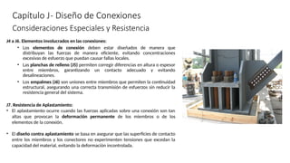 Capítulo J- Diseño de Conexiones
J4 a J6. Elementos involucrados en las conexiones:
• Los elementos de conexión deben estar diseñados de manera que
distribuyan las fuerzas de manera eficiente, evitando concentraciones
excesivas de esfuerzo que puedan causar fallas locales.
• Las planchas de relleno (J5) permiten corregir diferencias en altura o espesor
entre miembros, garantizando un contacto adecuado y evitando
desalineaciones.
• Los empalmes (J6) son uniones entre miembros que permiten la continuidad
estructural, asegurando una correcta transmisión de esfuerzos sin reducir la
resistencia general del sistema.
J7. Resistencia de Aplastamiento:
• El aplastamiento ocurre cuando las fuerzas aplicadas sobre una conexión son tan
altas que provocan la deformación permanente de los miembros o de los
elementos de la conexión.
• El diseño contra aplastamiento se basa en asegurar que las superficies de contacto
entre los miembros y los conectores no experimenten tensiones que excedan la
capacidad del material, evitando la deformación incontrolada.
Consideraciones Especiales y Resistencia
 