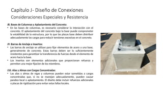 Capítulo J- Diseño de Conexiones
Consideraciones Especiales y Resistencia
J8. Bases de Columnas y Aplastamiento del Concreto:
• En las bases de columnas, es necesario considerar la interacción con el
concreto. El aplastamiento del concreto bajo la base puede comprometer
la estabilidad de la estructura, por lo que las placas base deben distribuir
adecuadamente las cargas para reducir tensiones excesivas en el concreto.
J9. Barras de Anclaje e Insertos:
• Las barras de anclaje se utilizan para fijar elementos de acero a una base,
generalmente de concreto. Estas barras deben ser lo suficientemente
resistentes para garantizar la transferencia de fuerzas desde el elemento de
acero hacia la base.
• Los insertos son elementos adicionales que proporcionan refuerzo y
permiten una mejor fijación de los miembros.
J10. Alas y Almas con Cargas Concentradas:
• Las alas y almas de vigas y columnas pueden estar sometidas a cargas
concentradas que, si no se manejan adecuadamente, pueden causar
pandeo local o aplastamiento. El diseño debe incluir refuerzos adicionales
o placas de rigidización para evitar estas fallas locales.
 