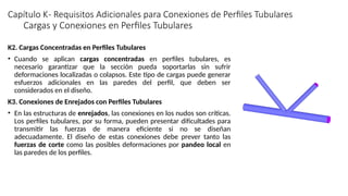 Capítulo K- Requisitos Adicionales para Conexiones de Perfiles Tubulares
K2. Cargas Concentradas en Perfiles Tubulares
• Cuando se aplican cargas concentradas en perfiles tubulares, es
necesario garantizar que la sección pueda soportarlas sin sufrir
deformaciones localizadas o colapsos. Este tipo de cargas puede generar
esfuerzos adicionales en las paredes del perfil, que deben ser
considerados en el diseño.
K3. Conexiones de Enrejados con Perfiles Tubulares
• En las estructuras de enrejados, las conexiones en los nudos son críticas.
Los perfiles tubulares, por su forma, pueden presentar dificultades para
transmitir las fuerzas de manera eficiente si no se diseñan
adecuadamente. El diseño de estas conexiones debe prever tanto las
fuerzas de corte como las posibles deformaciones por pandeo local en
las paredes de los perfiles.
Cargas y Conexiones en Perfiles Tubulares
 