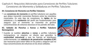 Capítulo K- Requisitos Adicionales para Conexiones de Perfiles Tubulares
K4. Conexiones de Momento con Perfiles Tubulares
• Las conexiones de momento en perfiles tubulares son aquellas
que deben transmitir momentos flectores entre los miembros
conectados. En este tipo de conexiones, la rigidez de las
soldaduras y la resistencia del perfil son fundamentales para
asegurar que el momento se transmita sin generar
concentraciones de esfuerzo excesivas en las paredes del tubo.
K5. Soldado de Planchas y Ramas a Perfiles Tubulares
Rectangulares
• Cuando se sueldan planchas o ramas a perfiles tubulares
rectangulares, se requiere un diseño que garantice la
continuidad estructural y que las fuerzas se distribuyan
uniformemente. Las soldaduras de penetración completa (CJP)
son necesarias para evitar fallas en las juntas y asegurar que no
haya concentraciones de esfuerzos en las áreas soldadas.
Conexiones de Momento y Soldaduras en Perfiles Tubulares
 