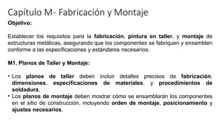 Capítulo M- Fabricación y Montaje
Objetivo:
Establecer los requisitos para la fabricación, pintura en taller, y montaje de
estructuras metálicas, asegurando que los componentes se fabriquen y ensamblen
conforme a las especificaciones y estándares necesarios.
M1. Planos de Taller y Montaje:
• Los planos de taller deben incluir detalles precisos de fabricación,
dimensiones, especificaciones de materiales, y procedimientos de
soldadura.
• Los planos de montaje deben mostrar cómo se ensamblarán los componentes
en el sitio de construcción, incluyendo orden de montaje, posicionamiento y
ajustes necesarios.
 
