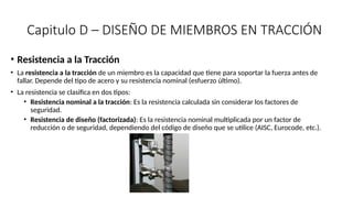 Capitulo D – DISEÑO DE MIEMBROS EN TRACCIÓN
• Resistencia a la Tracción
• La resistencia a la tracción de un miembro es la capacidad que tiene para soportar la fuerza antes de
fallar. Depende del tipo de acero y su resistencia nominal (esfuerzo último).
• La resistencia se clasifica en dos tipos:
• Resistencia nominal a la tracción: Es la resistencia calculada sin considerar los factores de
seguridad.
• Resistencia de diseño (factorizada): Es la resistencia nominal multiplicada por un factor de
reducción o de seguridad, dependiendo del código de diseño que se utilice (AISC, Eurocode, etc.).
 