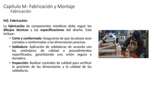 Capítulo M- Fabricación y Montaje
M2. Fabricación:
La fabricación de componentes metálicos debe seguir los
dibujos técnicos y las especificaciones del diseño. Esto
incluye:
• Corte y conformado: Asegurarse de que las piezas sean
cortadas y conformadas a las dimensiones precisas.
• Soldadura: Aplicación de soldaduras de acuerdo con
los estándares de calidad y procedimientos
especificados, garantizando una unión segura y
duradera.
• Inspección: Realizar controles de calidad para verificar
la precisión de las dimensiones y la calidad de las
soldaduras.
Fabricación
 