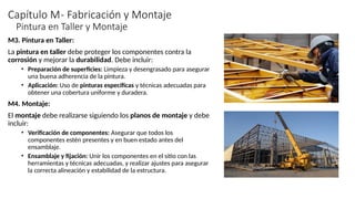 Capítulo M- Fabricación y Montaje
M3. Pintura en Taller:
La pintura en taller debe proteger los componentes contra la
corrosión y mejorar la durabilidad. Debe incluir:
• Preparación de superficies: Limpieza y desengrasado para asegurar
una buena adherencia de la pintura.
• Aplicación: Uso de pinturas específicas y técnicas adecuadas para
obtener una cobertura uniforme y duradera.
M4. Montaje:
El montaje debe realizarse siguiendo los planos de montaje y debe
incluir:
• Verificación de componentes: Asegurar que todos los
componentes estén presentes y en buen estado antes del
ensamblaje.
• Ensamblaje y fijación: Unir los componentes en el sitio con las
herramientas y técnicas adecuadas, y realizar ajustes para asegurar
la correcta alineación y estabilidad de la estructura.
Pintura en Taller y Montaje
 