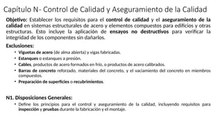 Capítulo N- Control de Calidad y Aseguramiento de la Calidad
Objetivo: Establecer los requisitos para el control de calidad y el aseguramiento de la
calidad en sistemas estructurales de acero y elementos compuestos para edificios y otras
estructuras. Esto incluye la aplicación de ensayos no destructivos para verificar la
integridad de los componentes sin dañarlos.
Exclusiones:
• Viguetas de acero (de alma abierta) y vigas fabricadas.
• Estanques o estanques a presión.
• Cables, productos de acero formados en frío, o productos de acero calibrados.
• Barras de concreto reforzado, materiales del concreto, y el vaciamiento del concreto en miembros
compuestos.
• Preparación de superficies o recubrimientos.
N1. Disposiciones Generales:
• Define los principios para el control y aseguramiento de la calidad, incluyendo requisitos para
inspección y pruebas durante la fabricación y el montaje.
 