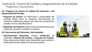 Capítulo N- Control de Calidad y Aseguramiento de la Calidad
N2. Programa de Control de Calidad del Fabricante y del
Responsable del Montaje:
• Programa de Control: Los fabricantes y responsables del
montaje deben tener un programa documentado de
control de calidad que asegure que todos los componentes
cumplan con las especificaciones.
• Requisitos del Programa: Debe incluir procedimientos para
inspección, pruebas y medidas correctivas.
N3. Documentos del Fabricante y del Instalador:
• Documentación Requerida: Incluye certificados de
materiales, informes de pruebas, y manuales de montaje.
Estos documentos deben estar disponibles para revisión y
verificación durante todas las fases del proyecto.
Programas y Documentos
 