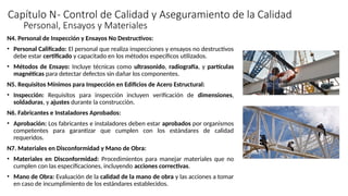 Capítulo N- Control de Calidad y Aseguramiento de la Calidad
N4. Personal de Inspección y Ensayos No Destructivos:
• Personal Calificado: El personal que realiza inspecciones y ensayos no destructivos
debe estar certificado y capacitado en los métodos específicos utilizados.
• Métodos de Ensayo: Incluye técnicas como ultrasonido, radiografía, y partículas
magnéticas para detectar defectos sin dañar los componentes.
N5. Requisitos Mínimos para Inspección en Edificios de Acero Estructural:
• Inspección: Requisitos para inspección incluyen verificación de dimensiones,
soldaduras, y ajustes durante la construcción.
N6. Fabricantes e Instaladores Aprobados:
• Aprobación: Los fabricantes e instaladores deben estar aprobados por organismos
competentes para garantizar que cumplen con los estándares de calidad
requeridos.
N7. Materiales en Disconformidad y Mano de Obra:
• Materiales en Disconformidad: Procedimientos para manejar materiales que no
cumplen con las especificaciones, incluyendo acciones correctivas.
• Mano de Obra: Evaluación de la calidad de la mano de obra y las acciones a tomar
en caso de incumplimiento de los estándares establecidos.
Personal, Ensayos y Materiales
 