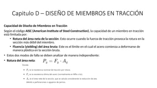 Capitulo D – DISEÑO DE MIEMBROS EN TRACCIÓN
Capacidad de Diseño de Miembros en Tracción
Según el código AISC (American Institute of Steel Construction), la capacidad de un miembro en tracción
está limitada por:
• Rotura del área neta de la sección: Esto ocurre cuando la fuerza de tracción provoca la rotura en la
sección más débil del miembro.
• Fluencia (yielding) del área bruta: Este es el límite en el cual el acero comienza a deformarse de
manera plástica en la sección bruta.
• Estos dos modos de falla se deben analizar de manera independiente:
• Rotura del área neta:
 