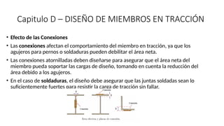 Capitulo D – DISEÑO DE MIEMBROS EN TRACCIÓN
• Efecto de las Conexiones
• Las conexiones afectan el comportamiento del miembro en tracción, ya que los
agujeros para pernos o soldaduras pueden debilitar el área neta.
• Las conexiones atornilladas deben diseñarse para asegurar que el área neta del
miembro pueda soportar las cargas de diseño, tomando en cuenta la reducción del
área debido a los agujeros.
• En el caso de soldaduras, el diseño debe asegurar que las juntas soldadas sean lo
suficientemente fuertes para resistir la carga de tracción sin fallar.
 
