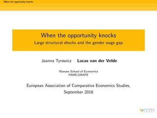When the opportunity knocks
When the opportunity knocks
Large structural shocks and the gender wage gap
Joanna Tyrowicz Lucas van der Velde
Warsaw School of Economics
FAME|GRAPE
European Association of Comparative Economics Studies,
September 2018
 