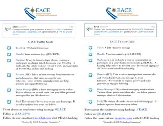EACE Twitter Guide
Tweet: A 140-character message
Handle: Your username (e.g. @EACEPR)
Hashtag: A way to denote a topic of conversation or
participate in a larger linked discussion (e.g. #EACE). A
hashtag helps others to discover your Tweets and aggregates
all Tweets that include that hashtag
Retweet (RT): Take a twitter message from someone else
and rebroadcasts that same message to your
followers. Gives credit to original posters and helps
generate an engaged following
Direct Message (DM): a direct messaging service within
Twitter allows you to send those that you follow personal
messages that are 140-characters
Feed: The stream of tweets you see on your homepage. It
includes updates from users you follow
Tweet about the conference using hashtag: #EACE
Follow us @EACEPR
Follow the conversation: tweetchat.com with #EACE hashtag
*Created by EACE Technology Committee*
EACE Twitter Guide
Tweet: A 140-character message
Handle: Your username (e.g. @EACEPR)
Hashtag: A way to denote a topic of conversation or
participate in a larger linked discussion (e.g. #EACE). A
hashtag helps others to discover your Tweets and aggregates
all Tweets that include that hashtag
Retweet (RT): Take a twitter message from someone else
and rebroadcasts that same message to your
followers. Gives credit to original posters and helps
generate an engaged following
Direct Message (DM): a direct messaging service within
Twitter allows you to send those that you follow personal
messages that are 140-characters
Feed: The stream of tweets you see on your homepage. It
includes updates from users you follow
Tweet about the conference using hashtag: #EACE
Follow us @EACEPR
Follow the conversation: tweetchat.com with #EACE hashtag
*Created by EACE Technology Committee*
 