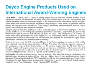 Dayco Engine Products Used on
International Award-Winning Engines
TROY, Mich. – July 8, 2015 – Dayco, a leading engine products and drive systems supplier for the
automotive, industrial and aftermarket industries, today announced an engine built with Dayco products and
systems has been named an International Engine of the Year Award winner for the fourth consecutive year.
Ford’s 999cc three-cylinder turbo engine, engineered using the Dayco Timing Belt-in-Oil system for both the
primary and oil pump drives, won the Sub 1-Liter category while three additional engines built with Dayco
engine components won their respective categories.
“Congratulations to Ford, PSA and Ferrari on their continued success at the International Engine of the Year
Awards, and thank you for trusting in Dayco to help deliver these accolades,” said Paul DiLisio, Senior Vice
President of Global Automotive and Industrial OE Sales for Dayco. “The Timing Belt-in-Oil, invented by
Dayco and in series production since 2007, weighs less, has lower stretch, reduces friction and is quieter
than traditional chain-drive components. For our customers, such as Ford, this translates into higher engine
performance, lower emissions and improved fuel economy.”
Similar to previous years, the 2015 International Engine of the Year Awards jury was made up of the world’s
most respected motoring journalists, according to Engine Technology International magazine, presenter of
the prestigious awards. In total, 65 journalists from 31 countries helped select the 12 Award Winners.
Panelists judged each engine using criteria such as fuel economy, smoothness, performance, noise and
drivability. Each panelist had 25 points to award to their five favorite engines in each category, with a
maximum of 15 points and a minimum of 1 point to be allocated to an engine.
Additional Dayco engine products, such as front end accessory drive belts, belt tensioners and pulleys, are
also utilized on the winning engines of the 1-Liter to 1.4-Liter, Above 4-Liter and Performance Engine
categories. These winners include the PSA Peugeot Citroen 1.2-liter three-cylinder turbo and Ferrari 4.5-liter
V8 engines. In total, Dayco engine products and systems are in use on more than 25 finalist engines,
including those of Ford, Volkswagen, Ferrari, Fiat, Audi, BMW and PSA.
 