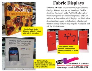 Fabric Displays
                                  Enhance a Colour can create many types of fabric
                                  displays. On this page we are showing a Pop Up
                                  display, a JN display and a Pull Up Display. All of
                                  these displays use dye sublimated printed fabric. In
                                  addition to these off the shelf displays our fabrication
                                  department can create just about any other type of
                                  stand or display that you may require. Please call and
                                  ask for Jim O’Connor.
  Pop Up Fabric Display
88 inches tall by 117 inches
wide with 13 inch sides.




                                                      Pop Up Fabric Display
                                                    88 inches tall by 88 inches
                                                    Two Pull Up displays 78 inches
                                                    tall.




                     JN Fabric Display
                 96 inches tall by 96 inches
                 wide. An extender kit can make   Manufacturers of Unique Digital Images and Displays
                 it 120 by 120 inches.            www.eacgs.com & 1-800-894-0264
 