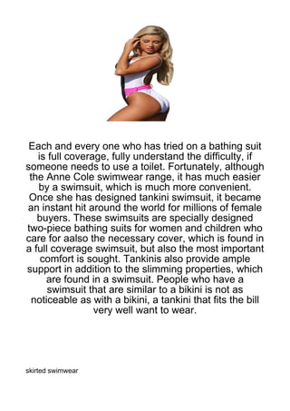 Each and every one who has tried on a bathing suit
   is full coverage, fully understand the difficulty, if
someone needs to use a toilet. Fortunately, although
 the Anne Cole swimwear range, it has much easier
   by a swimsuit, which is much more convenient.
 Once she has designed tankini swimsuit, it became
an instant hit around the world for millions of female
   buyers. These swimsuits are specially designed
two-piece bathing suits for women and children who
care for aalso the necessary cover, which is found in
a full coverage swimsuit, but also the most important
    comfort is sought. Tankinis also provide ample
support in addition to the slimming properties, which
     are found in a swimsuit. People who have a
      swimsuit that are similar to a bikini is not as
 noticeable as with a bikini, a tankini that fits the bill
                 very well want to wear.




skirted swimwear
 