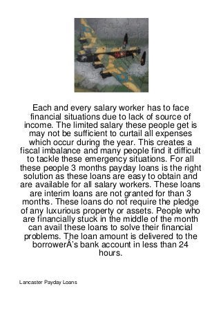 Each and every salary worker has to face
    financial situations due to lack of source of
  income. The limited salary these people get is
    may not be sufficient to curtail all expenses
    which occur during the year. This creates a
fiscal imbalance and many people find it difficult
   to tackle these emergency situations. For all
these people 3 months payday loans is the right
 solution as these loans are easy to obtain and
are available for all salary workers. These loans
    are interim loans are not granted for than 3
 months. These loans do not require the pledge
of any luxurious property or assets. People who
 are financially stuck in the middle of the month
    can avail these loans to solve their financial
  problems. The loan amount is delivered to the
     borrowerÂ’s bank account in less than 24
                        hours.


Lancaster Payday Loans
 