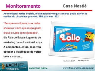 Case Nestlé 
Monitoramento 
Ao monitorar redes sociais, multinacional viu que a marca podia salvar as 
vendas do chocolate que virou Milkybar em 1992 
“Sempre monitoramos as redes 
sociais e vimos que muita gente 
citava o Lollo com saudades", 
diz Ricardo Bassani, gerente de 
marketing da multinacional suíça. 
A companhia, então, resolveu 
estudar a viabilidade de voltar 
com a marca .... 
http://bit.ly/1rCo09P http://bit.ly/1rCnLvs 
MARKETING DIGITAL www.fernandosouza.com.br 
 