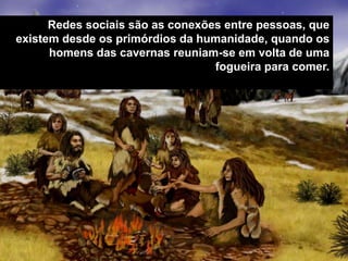 Redes sociais são as conexões entre pessoas, que 
existem desde os primórdios da humanidade, quando os 
homens das cavernas reuniam-se em volta de uma 
fogueira para comer. 
MARKETING DIGITAL www.fernandosouza.com.br 
 