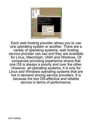 Each web hosting provider allows you to use
 one operating system or another. There are a
   variety of operating systems, web hosting
service provider can use and they are available
 for Linux, Macintosh, UNIX and Windows. Of
  companies providing experience shows that
one OS is always a priority and over the other.
  However, all operating systems, it is only for
Linux and Windows operating systems that are
 hot in demand among service providers. It is
   because the two OS-effective and reliable
        service in terms of performance.




unix hosting
 