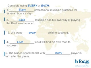 Complete using  EVERY   or  EACH : 3.  We want ________________ child to succeed. ________________ professional musician practices for several  hours a day. Every 2.  ________________ musician has his own way of playing the Beethoven concert. Each every 4.  ________________ child will find his own road to success. Each 5.  The Queen shook hands with ________________ player in  turn after the game. every 