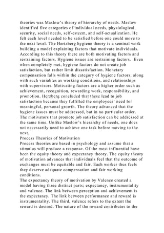 theories was Maslow’s theory of hierarchy of needs. Maslow
identified five categories of individual needs, physiological,
security, social needs, self-esteem, and self-actualization. He
felt each level needed to be satisfied before one could move to
the next level. The Hertzberg hygiene theory is a seminal work
building a model explaining factors that motivate individuals.
According to this theory there are both motivating factors and
restraining factors. Hygiene issues are restraining factors. Even
when completely met, hygiene factors do not create job
satisfaction, but rather limit dissatisfaction. Monetary
compensation falls within the category of hygiene factors, along
with such variables as working conditions, and relationships
with supervisors. Motivating factors are a higher order such as
achievement, recognition, rewarding work, responsibility, and
promotion. Herzberg concluded that these lead to job
satisfaction because they fulfilled the employees’ need for
meaningful, personal growth. The theory advanced that the
hygiene issues must be addressed, but in no particular order.
The motivators that promote job satisfaction can be addressed at
the same time. Unlike Maslow’s hierarchy of needs, one does
not necessarily need to achieve one task before moving to the
next.
Process Theories of Motivation
Process theories are based in psychology and assume that a
stimulus will produce a response. Of the most influential have
been the equity theory and expectancy theory. The equity theory
of motivation advances that individuals feel that the outcome of
exchanges must be equitable and fair. Each worker thus feels
they deserve adequate compensation and fair working
conditions.
The expectancy theory of motivation by Valence created a
model having three distinct parts; expectancy, instrumentality
and valence. The link between perception and achievement is
the expectancy. The link between performance and reward is
instrumentality. The third, valence refers to the extent the
reward is desired. The nature of the reward contributes to the
 