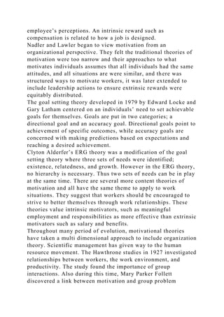 employee’s perceptions. An intrinsic reward such as
compensation is related to how a job is designed.
Nadler and Lawler began to view motivation from an
organizational perspective. They felt the traditional theories of
motivation were too narrow and their approaches to what
motivates individuals assumes that all individuals had the same
attitudes, and all situations are were similar, and there was
structured ways to motivate workers, it was later extended to
include leadership actions to ensure extrinsic rewards were
equitably distributed.
The goal setting theory developed in 1979 by Edward Locke and
Gary Latham centered on an individuals’ need to set achievable
goals for themselves. Goals are put in two categories; a
directional goal and an accuracy goal. Directional goals point to
achievement of specific outcomes, while accuracy goals are
concerned with making predictions based on expectations and
reaching a desired achievement.
Clyton Alderfer’s ERG theory was a modification of the goal
setting theory where three sets of needs were identified;
existence, relatedness, and growth. However in the ERG theory,
no hierarchy is necessary. Thus two sets of needs can be in play
at the same time. There are several more content theories of
motivation and all have the same theme to apply to work
situations. They suggest that workers should be encouraged to
strive to better themselves through work relationships. These
theories value intrinsic motivators, such as meaningful
employment and responsibilities as more effective than extrinsic
motivators such as salary and benefits.
Throughout many period of evolution, motivational theories
have taken a multi dimensional approach to include organization
theory. Scientific management has given way to the human
resource movement. The Hawthrone studies in 1927 investigated
relationships between workers, the work environment, and
productivity. The study found the importance of group
interactions. Also during this time, Mary Parker Follett
discovered a link between motivation and group problem
 