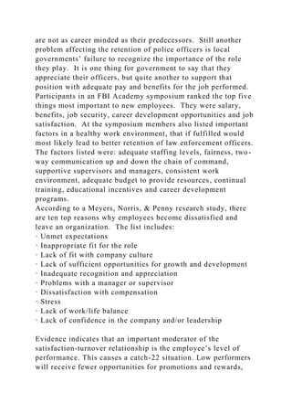 are not as career minded as their predecessors. Still another
problem affecting the retention of police officers is local
governments’ failure to recognize the importance of the role
they play. It is one thing for government to say that they
appreciate their officers, but quite another to support that
position with adequate pay and benefits for the job performed.
Participants in an FBI Academy symposium ranked the top five
things most important to new employees. They were salary,
benefits, job security, career development opportunities and job
satisfaction. At the symposium members also listed important
factors in a healthy work environment, that if fulfilled would
most likely lead to better retention of law enforcement officers.
The factors listed were: adequate staffing levels, fairness, two-
way communication up and down the chain of command,
supportive supervisors and managers, consistent work
environment, adequate budget to provide resources, continual
training, educational incentives and career development
programs.
According to a Meyers, Norris, & Penny research study, there
are ten top reasons why employees become dissatisfied and
leave an organization. The list includes:
· Unmet expectations
· Inappropriate fit for the role
· Lack of fit with company culture
· Lack of sufficient opportunities for growth and development
· Inadequate recognition and appreciation
· Problems with a manager or supervisor
· Dissatisfaction with compensation
· Stress
· Lack of work/life balance
· Lack of confidence in the company and/or leadership
Evidence indicates that an important moderator of the
satisfaction-turnover relationship is the employee’s level of
performance. This causes a catch-22 situation. Low performers
will receive fewer opportunities for promotions and rewards,
 