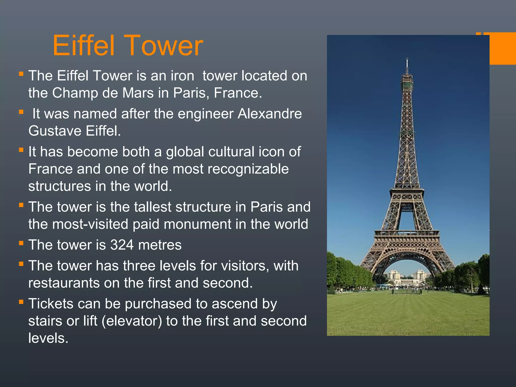 Eiffel Tower
 The Eiffel Tower is an iron tower located on
the Champ de Mars in Paris, France.
 It was named after the engineer Alexandre
Gustave Eiffel.
 It has become both a global cultural icon of
France and one of the most recognizable
structures in the world.
 The tower is the tallest structure in Paris and
the most-visited paid monument in the world
 The tower is 324 metres
 The tower has three levels for visitors, with
restaurants on the first and second.
 Tickets can be purchased to ascend by
stairs or lift (elevator) to the first and second
levels.
 