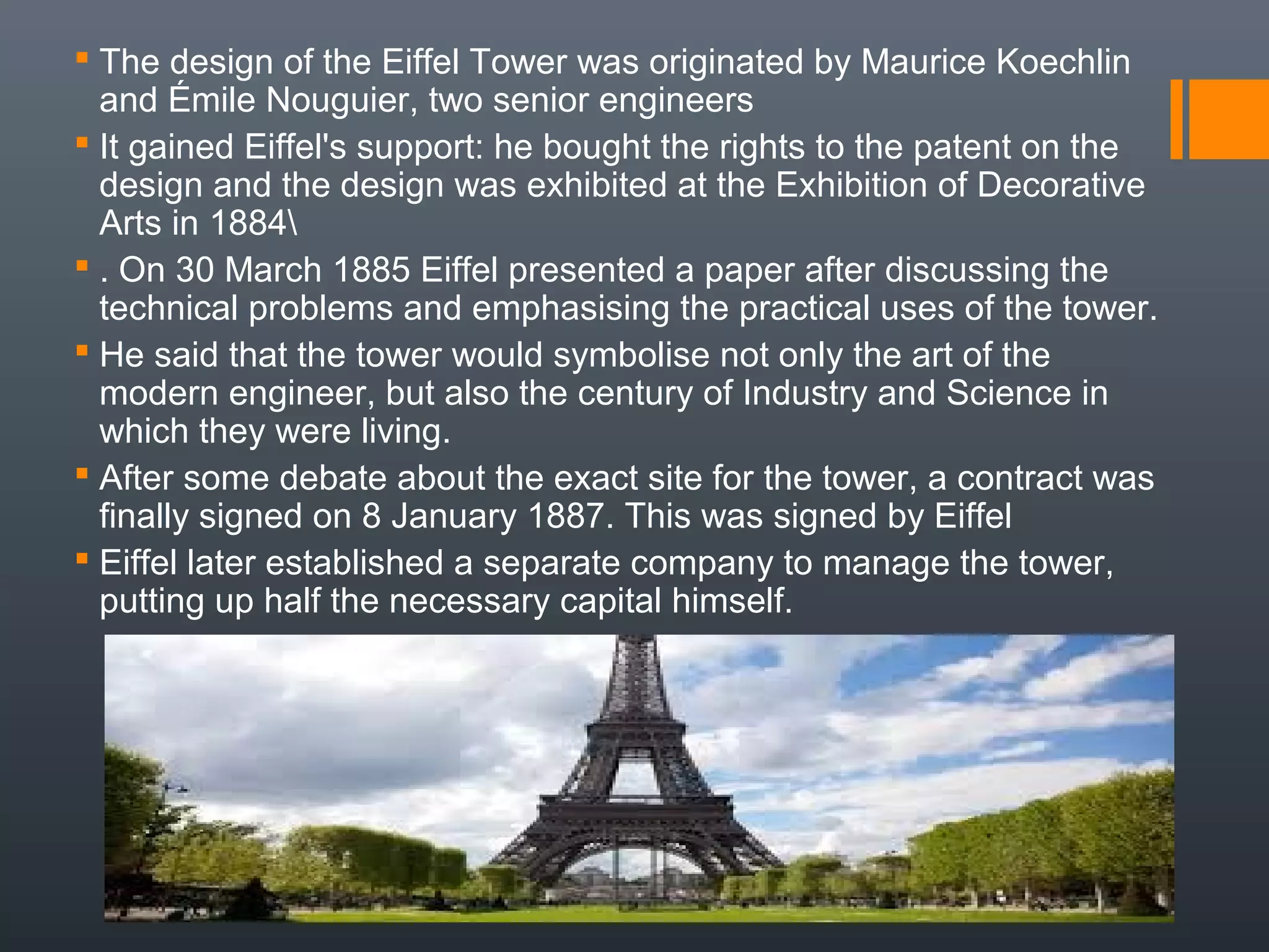  The design of the Eiffel Tower was originated by Maurice Koechlin
and Émile Nouguier, two senior engineers
 It gained Eiffel's support: he bought the rights to the patent on the
design and the design was exhibited at the Exhibition of Decorative
Arts in 1884
 . On 30 March 1885 Eiffel presented a paper after discussing the
technical problems and emphasising the practical uses of the tower.
 He said that the tower would symbolise not only the art of the
modern engineer, but also the century of Industry and Science in
which they were living.
 After some debate about the exact site for the tower, a contract was
finally signed on 8 January 1887. This was signed by Eiffel
 Eiffel later established a separate company to manage the tower,
putting up half the necessary capital himself.
 