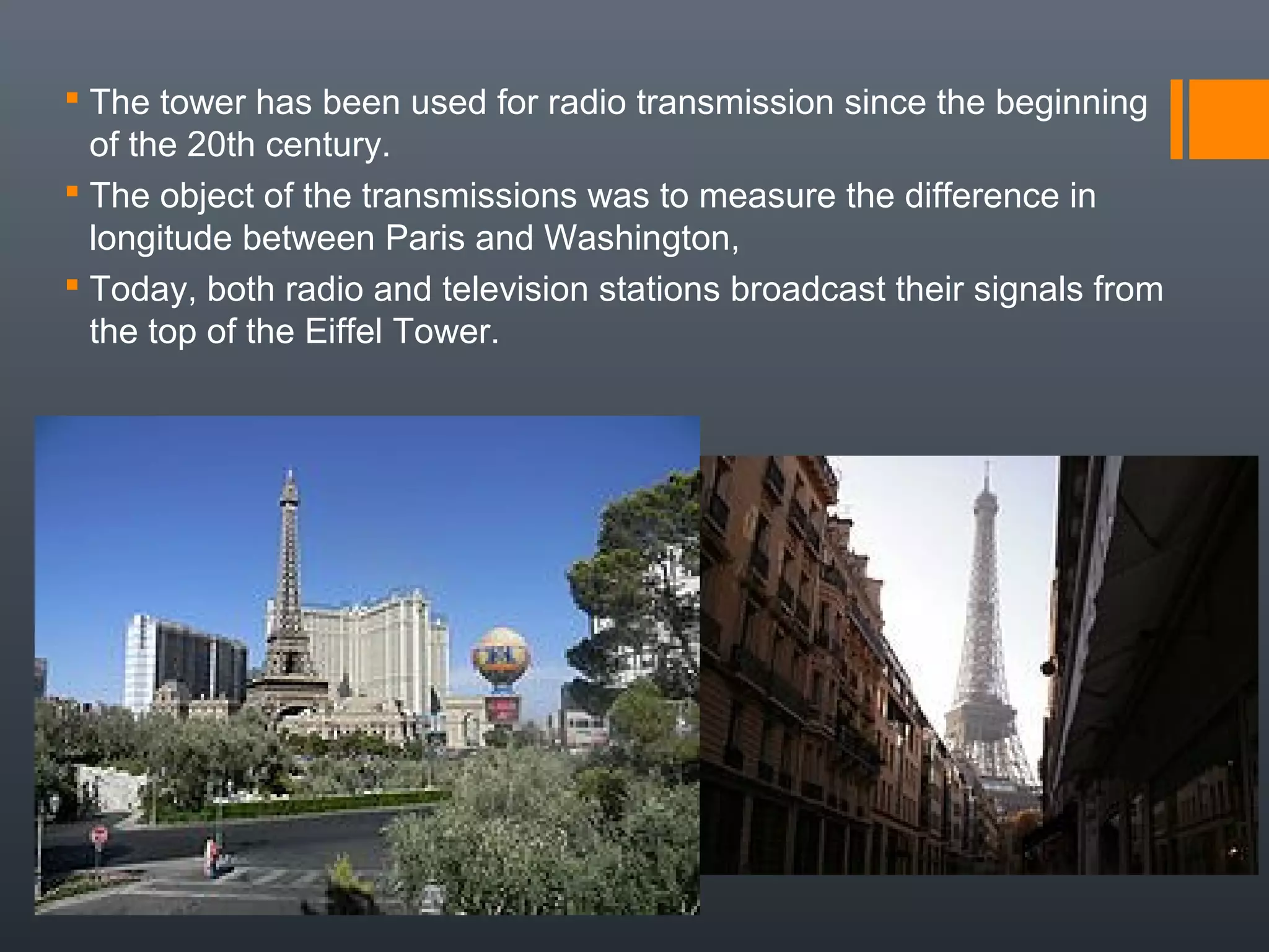  The tower has been used for radio transmission since the beginning
of the 20th century.
 The object of the transmissions was to measure the difference in
longitude between Paris and Washington,
 Today, both radio and television stations broadcast their signals from
the top of the Eiffel Tower.
 