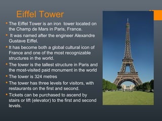 Eiffel Tower
 The Eiffel Tower is an iron tower located on
the Champ de Mars in Paris, France.
 It was named after the engineer Alexandre
Gustave Eiffel.
 It has become both a global cultural icon of
France and one of the most recognizable
structures in the world.
 The tower is the tallest structure in Paris and
the most-visited paid monument in the world
 The tower is 324 metres
 The tower has three levels for visitors, with
restaurants on the first and second.
 Tickets can be purchased to ascend by
stairs or lift (elevator) to the first and second
levels.
 