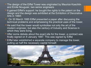  The design of the Eiffel Tower was originated by Maurice Koechlin
and Émile Nouguier, two senior engineers
 It gained Eiffel's support: he bought the rights to the patent on the
design and the design was exhibited at the Exhibition of Decorative
Arts in 1884
 . On 30 March 1885 Eiffel presented a paper after discussing the
technical problems and emphasising the practical uses of the tower.
 He said that the tower would symbolise not only the art of the
modern engineer, but also the century of Industry and Science in
which they were living.
 After some debate about the exact site for the tower, a contract was
finally signed on 8 January 1887. This was signed by Eiffel
 Eiffel later established a separate company to manage the tower,
putting up half the necessary capital himself.
 