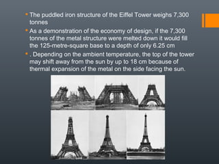 The puddled iron structure of the Eiffel Tower weighs 7,300
tonnes
 As a demonstration of the economy of design, if the 7,300
tonnes of the metal structure were melted down it would fill
the 125-metre-square base to a depth of only 6.25 cm
 . Depending on the ambient temperature, the top of the tower
may shift away from the sun by up to 18 cm because of
thermal expansion of the metal on the side facing the sun.
 