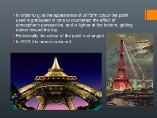  In order to give the appearance of uniform colour the paint
used is graduated in tone to counteract the effect of
atmospheric perspective, and is lighter at the bottom, getting
darker toward the top.
 Periodically the colour of the paint is changed.
 In 2013 it is bronze coloured.
 