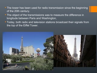  The tower has been used for radio transmission since the beginning
of the 20th century.
 The object of the transmissions was to measure the difference in
longitude between Paris and Washington,
 Today, both radio and television stations broadcast their signals from
the top of the Eiffel Tower.
 