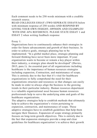 Each comment needs to be 250 words minimum with a credible
research source.
READ COLLEGUES ESSAY (TWO SEPERATE ESSAYS below
with minimum response of 250 words) AND RESPOND BY
GIVING YOUR OWN INSIGHT, OPINION AND EXAMPLES!
WITH ONE APA REFERENCE. PLEASE STATE ESSAY 1 and
ESSAY 2 when writing feedback response
Essay 1:
Organizations have to continuously enhance their strategies in
order for future advancements and growth of their business. In
order to achieve goals, strategic planning has to be
implemented. “In a global market place, strategic planning and
forward thinking have never been more important. If your
organization wants to become or remain a key player within
their industry, a strategic plan should be developed” (Davies,
2015, para.1). An essential part of all organizations including
healthcare is the importance of human resources strategies
including expansion, Contraction, and maintenance of scope.
This is entirely due to the fact that it’s vital for healthcare
organizations to fully comprehend the need for their
organizations structure and resources so that changes can easily
be made in order to always align the business to the growing
trends in their particular industry. Human resources department
is a valuable organizational asset because human resources
professionals help to serve the underlying aims and goals of the
healthcare organizations.
The adaptive strategies help to establish methods that ultimately
help to achieve the organization’s vision pertaining to
expansion, contraction, and maintenance of scope. These
adaptive strategies have to establish guidelines that help them
navigate their finances. Expansion of scope strategy primarily
focuses on long-term growth objectives. This is entirely due to
the fact that expansion strategies provide a map and clear
guidelines for healthcare organization’s to achieve their growth
 