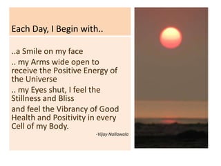 Each Day, I Begin with..

..a Smile on my face
.. my Arms wide open to
receive the Positive Energy of
the Universe
.. my Eyes shut, I feel the
Stillness and Bliss
and feel the Vibrancy of Good
Health and Positivity in every
Cell of my Body.
                       -Vijay Nallawala
 