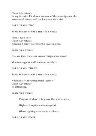 Ghost Adventures
is my favorite TV shows because of the investigators, the
paranormal theme, and the locations they visit.
PARAGRAPH TWO
Topic Sentence (with a transition word):
First, I tune in to
Ghost Adventures
because I enjoy watching the investigators.
Supporting Details:
Discuss Zac, Nick, and Aaron (original members)
Mention support staff and new members
PARAGRAPH THREE
Topic Sentence (with a transition word):
Additionally, the paranormal theme of
Ghost Adventures
is intriguing.
Supporting Details:
Purpose of show is to prove that ghosts exist
High-tech equipment (examples)
Ghost sightings and audio evidence
PARAGRAPH FOUR
 