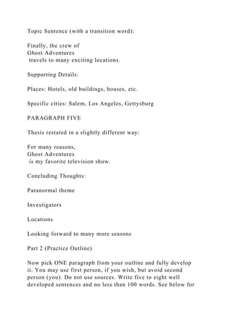 Topic Sentence (with a transition word):
Finally, the crew of
Ghost Adventures
travels to many exciting locations.
Supporting Details:
Places: Hotels, old buildings, houses, etc.
Specific cities: Salem, Los Angeles, Gettysburg
PARAGRAPH FIVE
Thesis restated in a slightly different way:
For many reasons,
Ghost Adventures
is my favorite television show.
Concluding Thoughts:
Paranormal theme
Investigators
Locations
Looking forward to many more seasons
Part 2 (Practice Outline)
Now pick ONE paragraph from your outline and fully develop
it. You may use first person, if you wish, but avoid second
person (you). Do not use sources. Write five to eight well
developed sentences and no less than 100 words. See below for
 